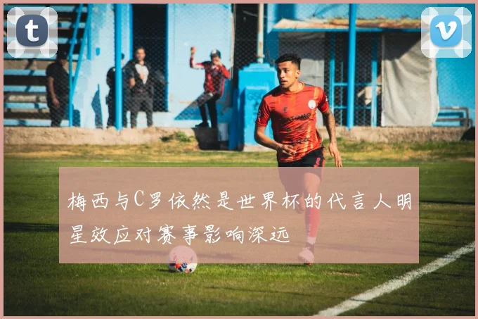 梅西与C罗依然是世界杯的代言人明星效应对赛事影响深远