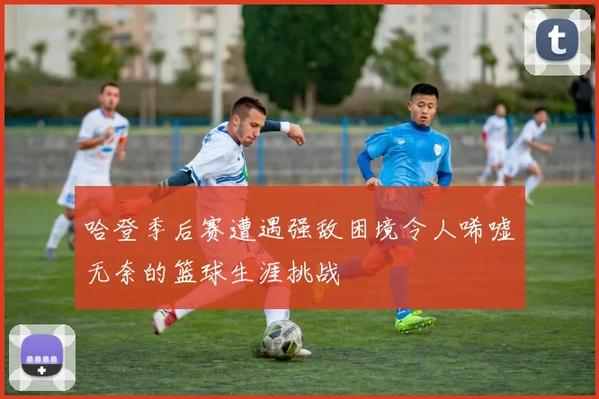 哈登季后赛遭遇强敌困境令人唏嘘无奈的篮球生涯挑战