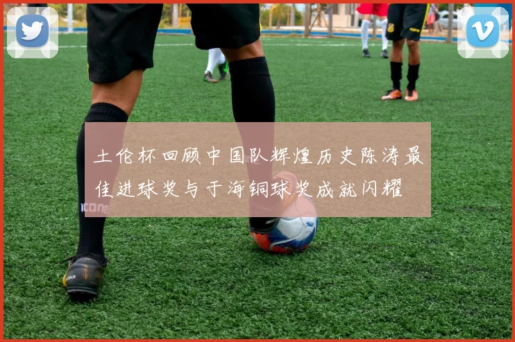 土伦杯回顾中国队辉煌历史陈涛最佳进球奖与于海铜球奖成就闪耀