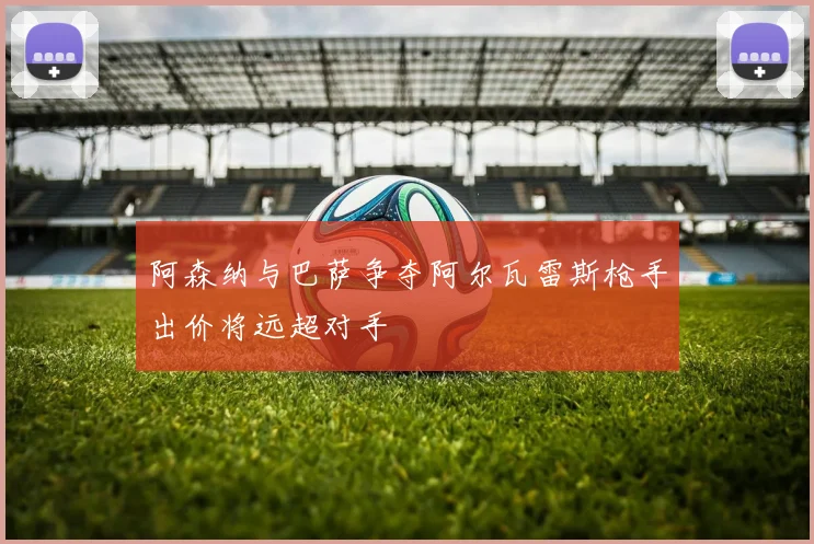 阿森纳与巴萨争夺阿尔瓦雷斯枪手出价将远超对手