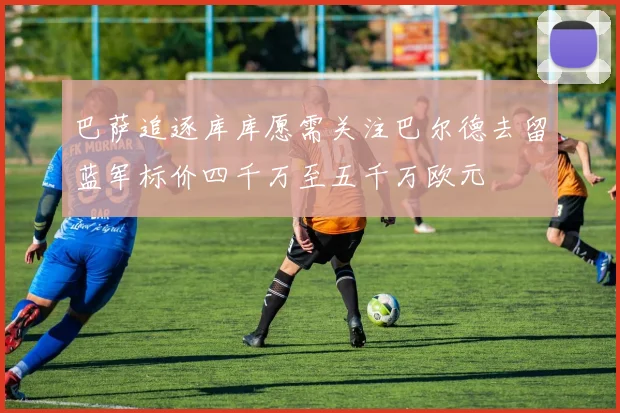 巴萨追逐库库愿需关注巴尔德去留蓝军标价四千万至五千万欧元