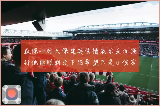 森保一对久保建英伤情表示关注期待他能顺利走下场希望只是小伤害