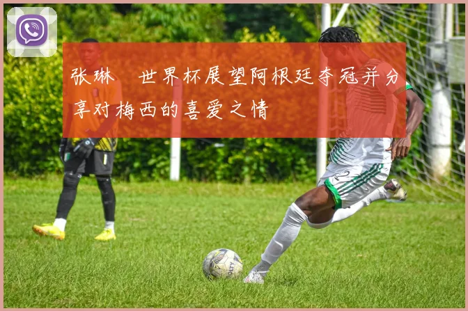 张琳芃世界杯展望阿根廷夺冠并分享对梅西的喜爱之情