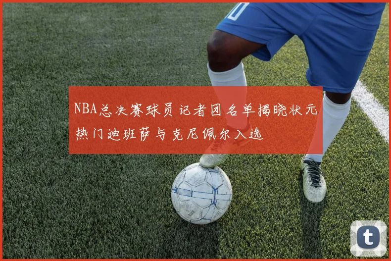 NBA总决赛球员记者团名单揭晓状元热门迪班萨与克尼佩尔入选