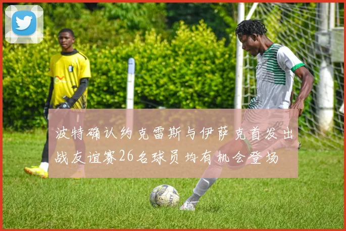 波特确认约克雷斯与伊萨克首发出战友谊赛26名球员均有机会登场