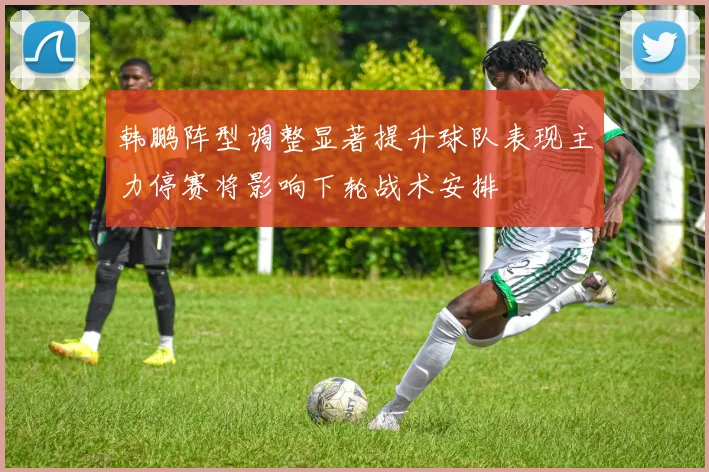韩鹏阵型调整显著提升球队表现主力停赛将影响下轮战术安排