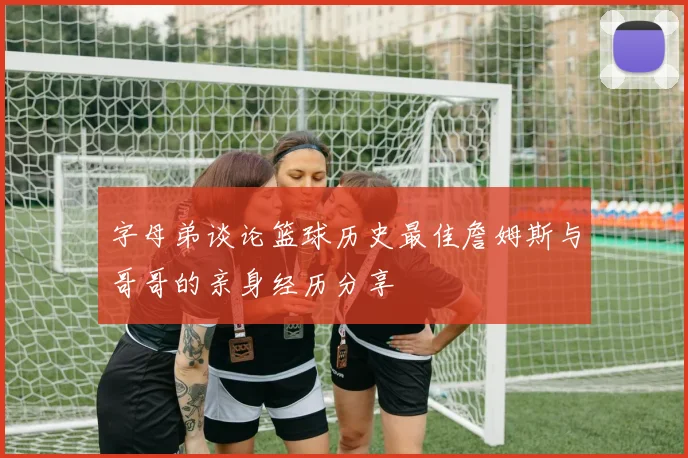 字母弟谈论篮球历史最佳詹姆斯与哥哥的亲身经历分享