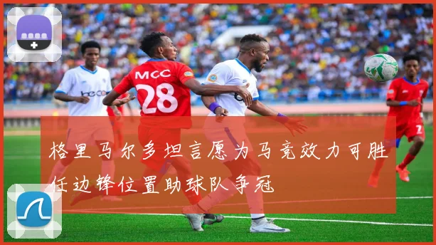 格里马尔多坦言愿为马竞效力可胜任边锋位置助球队争冠